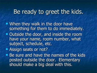 Be ready to greet the kids. When they walk in the door have something for them to do immediately. Outside the door, and inside the room have your name, room number, what subject, schedule, etc. Assign seats or not? Be sure and have the names of the kids posted outside the door.  Elementary should make a big deal with this. 