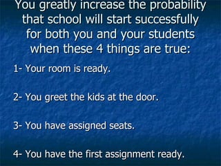 You greatly increase the probability that school will start successfully for both you and your students when these 4 things are true: 1- Your room is ready. 2- You greet the kids at the door. 3- You have assigned seats. 4- You have the first assignment ready.  
