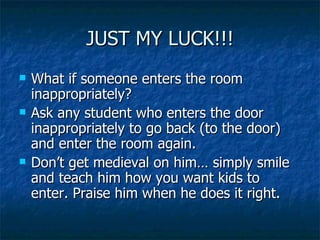 JUST MY LUCK!!! What if someone enters the room inappropriately? Ask any student who enters the door inappropriately to go back (to the door) and enter the room again. Don’t get medieval on him… simply smile and teach him how you want kids to enter. Praise him when he does it right. 