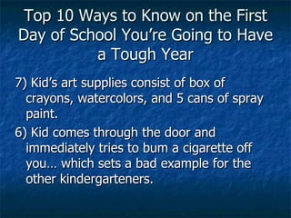 Top 10 Ways to Know on the First Day of School You’re Going to Have a Tough Year 7) Kid’s art supplies consist of box of crayons, watercolors, and 5 cans of spray paint. 6) Kid comes through the door and immediately tries to bum a cigarette off you… which sets a bad example for the other kindergarteners.  
