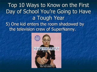 Top 10 Ways to Know on the First Day of School You’re Going to Have a Tough Year 5) One kid enters the room shadowed by the television crew of SuperNanny. 