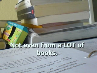 Not even from a LOT of books. 