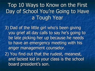 Top 10 Ways to Know on the First Day of School You’re Going to Have a Tough Year 3) Dad of the little girl who’s been giving you grief all day calls to say he’s going to be late picking her up because he needs to have an emergency meeting with his anger management counselor. 2) You find out that the rudest, meanest, and laziest kid in your class is the school board president’s son. 