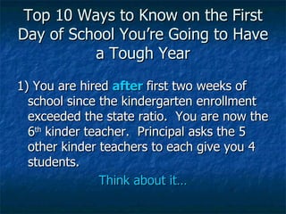Top 10 Ways to Know on the First Day of School You’re Going to Have a Tough Year 1) You are hired  after  first two weeks of school since the kindergarten enrollment exceeded the state ratio.  You are now the 6 th  kinder teacher.  Principal asks the 5 other kinder teachers to each give you 4 students.  Think about it… 