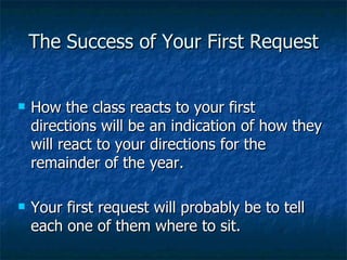 The Success of Your First Request How the class reacts to your first directions will be an indication of how they will react to your directions for the remainder of the year. Your first request will probably be to tell each one of them where to sit. 