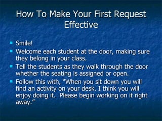 How To Make Your First Request Effective Smile! Welcome each student at the door, making sure they belong in your class. Tell the students as they walk through the door whether the seating is assigned or open. Follow this with, “When you sit down you will find an activity on your desk. I think you will enjoy doing it.  Please begin working on it right away.” 