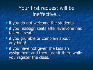 Your first request will be ineffective… if you do not welcome the students. if you reassign seats after everyone has taken a seat. if you grumble or complain about anything! if you have not given the kids an assignment and they just sit there while you register the class. 