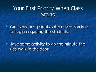 Your First Priority When Class Starts Your very first priority when class starts is to begin engaging the students. Have some activity to do the minute the kids walk in the door. 