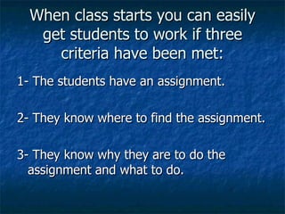 When class starts you can easily get students to work if three criteria have been met: 1- The students have an assignment. 2- They know where to find the assignment. 3- They know why they are to do the assignment and what to do. 