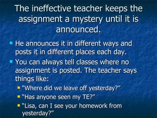 The ineffective teacher keeps the assignment a mystery until it is announced. He announces it in different ways and posts it in different places each day. You can always tell classes where no assignment is posted. The teacher says things like: “Where did we leave off yesterday?” “Has anyone seen my TE?” “Lisa, can I see your homework from yesterday?” 
