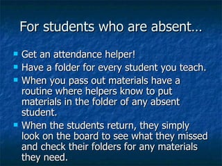 For students who are absent… Get an attendance helper! Have a folder for every student you teach. When you pass out materials have a routine where helpers know to put materials in the folder of any absent student. When the students return, they simply look on the board to see what they missed and check their folders for any materials they need. 