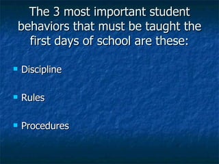 The 3 most important student behaviors that must be taught the first days of school are these: Discipline Rules Procedures 