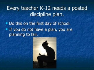 Every teacher K-12 needs a posted discipline plan. Do this on the first day of school. If you do not have a plan, you are planning to fail. 