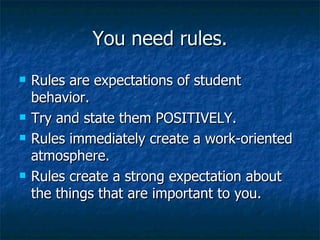 You need rules. Rules are expectations of student behavior. Try and state them POSITIVELY. Rules immediately create a work-oriented atmosphere. Rules create a strong expectation about the things that are important to you. 
