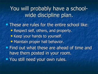 You will probably have a school-wide discipline plan. These are rules for the entire school like: Respect self, others, and property. Keep your hands to yourself. Maintain proper hall behavior. Find out what these are ahead of time and have them posted in your room. You still need your own rules. 