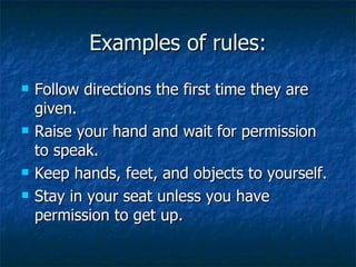 Examples of rules: Follow directions the first time they are given. Raise your hand and wait for permission to speak. Keep hands, feet, and objects to yourself. Stay in your seat unless you have permission to get up. 