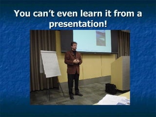 You can’t even learn it from a presentation! 