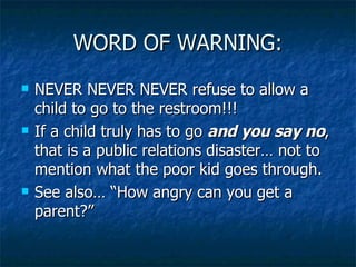WORD OF WARNING: NEVER NEVER NEVER refuse to allow a child to go to the restroom!!! If a child truly has to go  and you say no , that is a public relations disaster… not to mention what the poor kid goes through. See also… “How angry can you get a parent?” 