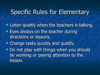 Specific Rules for Elementary Listen quietly when the teachers is talking. Eyes always on the teacher during directions or lessons. Change tasks quickly and quietly. Do not play with things when you should be working or paying attention to the lesson. 