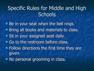 Specific Rules for Middle and High Schools Be in your seat when the bell rings. Bring all books and materials to class. Sit in your assigned seat daily. Go to the restroom before class. Follow directions the first time they are given. No personal grooming in class. 