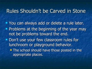 Rules Shouldn’t be Carved in Stone You can always add or delete a rule later. Problems at the beginning of the year may not be problems toward the end. Don’t use your few classroom rules for lunchroom or playground behavior. The school should have those posted in the appropriate places. 