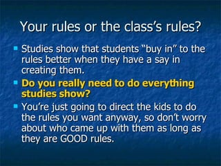 Your rules or the class’s rules? Studies show that students “buy in” to the rules better when they have a say in creating them. Do you really need to do everything studies show? You’re just going to direct the kids to do the rules you want anyway, so don’t worry about who came up with them as long as they are GOOD rules. 