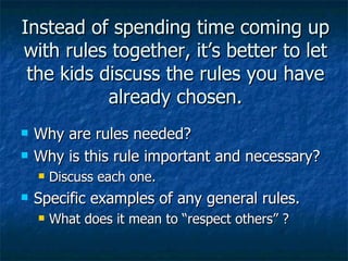 Instead of spending time coming up with rules together, it’s better to let the kids discuss the rules you have already chosen. Why are rules needed? Why is this rule important and necessary? Discuss each one. Specific examples of any general rules. What does it mean to “respect others” ? 
