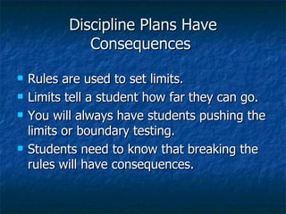 Discipline Plans Have Consequences  Rules are used to set limits. Limits tell a student how far they can go. You will always have students pushing the limits or boundary testing. Students need to know that breaking the rules will have consequences. 