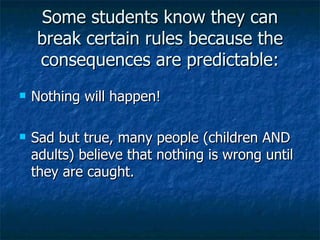 Some students know they can break certain rules because the consequences are predictable: Nothing will happen! Sad but true, many people (children AND adults) believe that nothing is wrong until they are caught. 