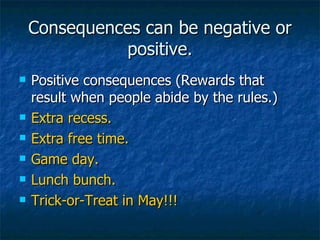 Consequences can be negative or positive. Positive consequences (Rewards that result when people abide by the rules.)  Extra recess. Extra free time. Game day. Lunch bunch. Trick-or-Treat in May!!! 