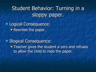 Student Behavior: Turning in a sloppy paper. Logical Consequence: Rewrites the paper. Illogical Consequence: Teacher gives the student a zero and refuses to allow the child to redo the paper. 