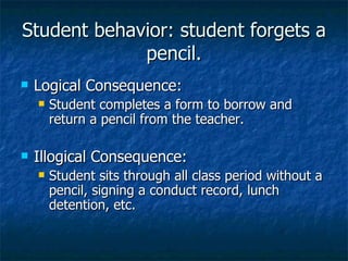 Student behavior: student forgets a pencil. Logical Consequence: Student completes a form to borrow and return a pencil from the teacher. Illogical Consequence: Student sits through all class period without a pencil, signing a conduct record, lunch detention, etc. 