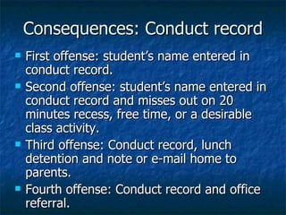 Consequences: Conduct record First offense: student’s name entered in conduct record. Second offense: student’s name entered in conduct record and misses out on 20 minutes recess, free time, or a desirable class activity. Third offense: Conduct record, lunch detention and note or e-mail home to parents. Fourth offense: Conduct record and office referral. 