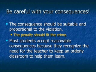Be careful with your consequences! The consequence should be suitable and proportional to the violation. The penalty should fit the crime. Most students accept reasonable consequences because they recognize the need for the teacher to keep an orderly classroom to help them learn. 