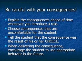 Be careful with your consequences! Explain the consequences ahead of time whenever you introduce a rule. Choose consequences that are uncomfortable for the student. Tell the student that the consequence was the result of his or her CHOICE. When delivering the consequence, encourage the student to use appropriate behavior in the future. 
