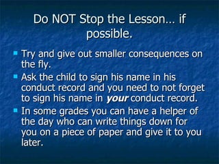 Do NOT Stop the Lesson… if possible. Try and give out smaller consequences on the fly. Ask the child to sign his name in his conduct record and you need to not forget to sign his name in  your  conduct record. In some grades you can have a helper of the day who can write things down for you on a piece of paper and give it to you later. 