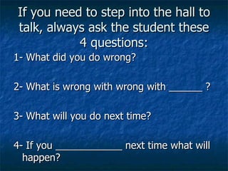 If you need to step into the hall to talk, always ask the student these 4 questions: 1- What did you do wrong? 2- What is wrong with wrong with ______ ? 3- What will you do next time? 4- If you ____________ next time what will happen? 