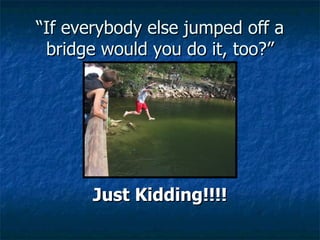 “ If everybody else jumped off a bridge would you do it, too?” Just Kidding!!!! 