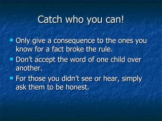 Catch who you can! Only give a consequence to the ones you know for a fact broke the rule. Don’t accept the word of one child over another. For those you didn’t see or hear, simply ask them to be honest. 