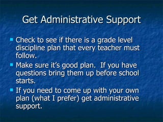 Get Administrative Support Check to see if there is a grade level discipline plan that every teacher must follow. Make sure it’s good plan.  If you have questions bring them up before school starts. If you need to come up with your own plan (what I prefer) get administrative support. 