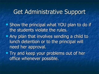 Get Administrative Support Show the principal what YOU plan to do if the students violate the rules.  Any plan that involves sending a child to lunch detention or to the principal will need her approval. Try and keep your problems out of her office whenever possible. 
