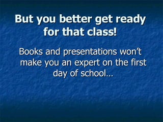 But you better get ready for that class! Books and presentations won’t make you an expert on the first day of school… 