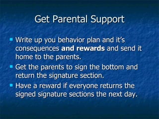 Get Parental Support Write up you behavior plan and it’s consequences  and rewards  and send it home to the parents. Get the parents to sign the bottom and return the signature section. Have a reward if everyone returns the signed signature sections the next day. 