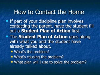 How to Contact the Home  If part of your discipline plan involves contacting the parent, have the student fill out a  Student   Plan of Action  first. The  Student Plan of Action  goes along with what you and the student have already talked about. What’s the problem? What’s causing the problem? What plan will I use to solve the problem? 