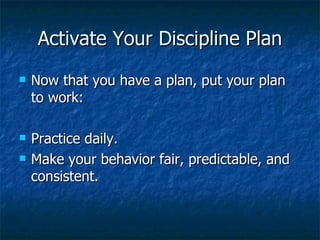 Activate Your Discipline Plan Now that you have a plan, put your plan to work: Practice daily. Make your behavior fair, predictable, and consistent. 