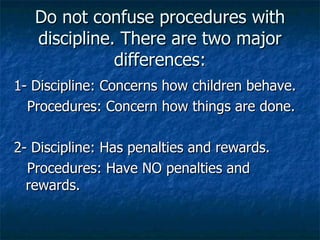 Do not confuse procedures with discipline. There are two major differences: 1- Discipline: Concerns how children behave. Procedures: Concern how things are done. 2- Discipline: Has penalties and rewards. Procedures: Have NO penalties and  rewards. 