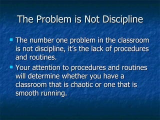 The Problem is Not Discipline The number one problem in the classroom is not discipline, it’s the lack of procedures and routines. Your attention to procedures and routines will determine whether you have a classroom that is chaotic or one that is smooth running. 