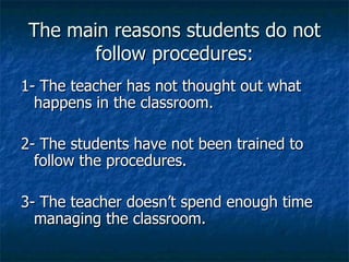 The main reasons students do not follow procedures: 1- The teacher has not thought out what happens in the classroom. 2- The students have not been trained to follow the procedures. 3- The teacher doesn’t spend enough time managing the classroom. 