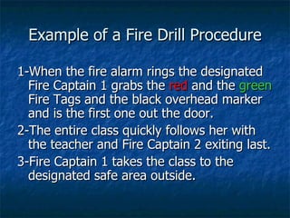 Example of a Fire Drill Procedure 1-When the fire alarm rings the designated Fire Captain 1 grabs the  red  and the  green  Fire Tags and the black overhead marker and is the first one out the door. 2-The entire class quickly follows her with the teacher and Fire Captain 2 exiting last. 3-Fire Captain 1 takes the class to the designated safe area outside. 