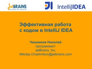 Эффективная работа
с кодом в IntelliJ IDEA
Чашников Николай
программист
JetBrains, Inc.
Nikolay.Chashnikov@jetbrains.com
 